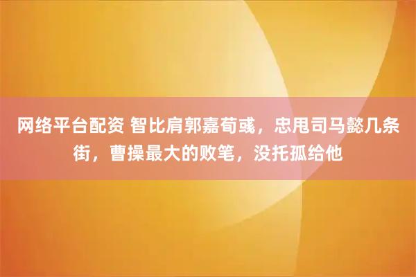 网络平台配资 智比肩郭嘉荀彧，忠甩司马懿几条街，曹操最大的败笔，没托孤给他