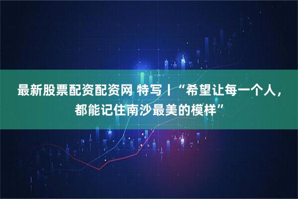 最新股票配资配资网 特写丨“希望让每一个人，都能记住南沙最美的模样”