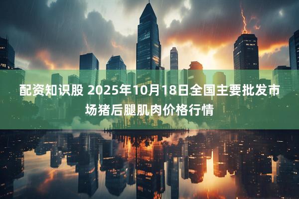 配资知识股 2025年10月18日全国主要批发市场猪后腿肌肉价格行情