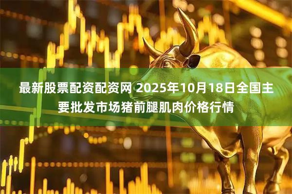 最新股票配资配资网 2025年10月18日全国主要批发市场猪前腿肌肉价格行情