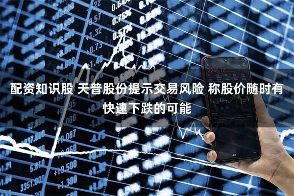 配资知识股 天普股份提示交易风险 称股价随时有快速下跌的可能