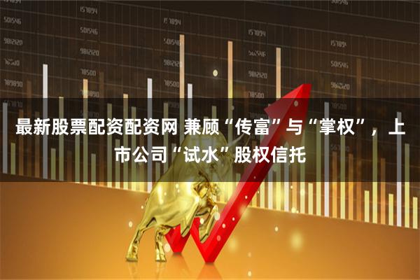 最新股票配资配资网 兼顾“传富”与“掌权”，上市公司“试水”股权信托