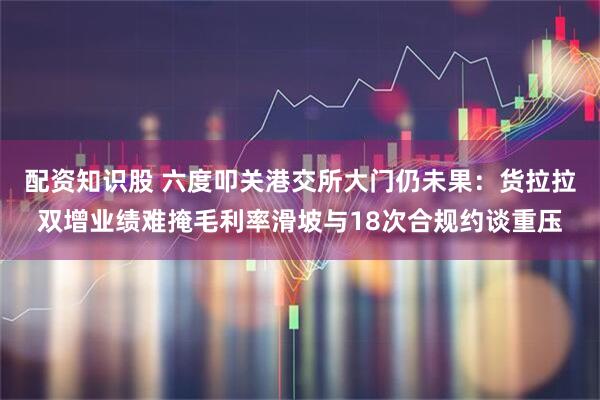 配资知识股 六度叩关港交所大门仍未果：货拉拉双增业绩难掩毛利率滑坡与18次合规约谈重压