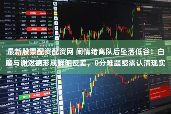 最新股票配资配资网 闹情绪离队后坠落低谷！白魔与谢泼德形成鲜明反差，0分难题亟需认清现实