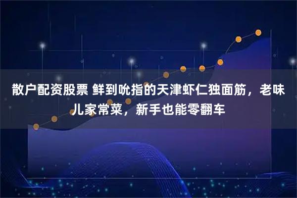 散户配资股票 鲜到吮指的天津虾仁独面筋，老味儿家常菜，新手也能零翻车