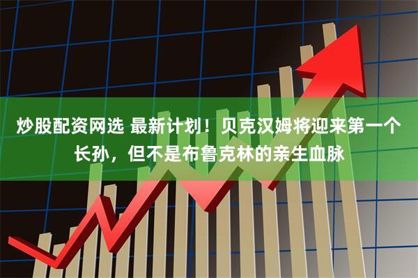 炒股配资网选 最新计划！贝克汉姆将迎来第一个长孙，但不是布鲁克林的亲生血脉