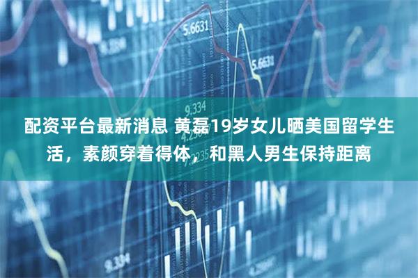 配资平台最新消息 黄磊19岁女儿晒美国留学生活，素颜穿着得体，和黑人男生保持距离