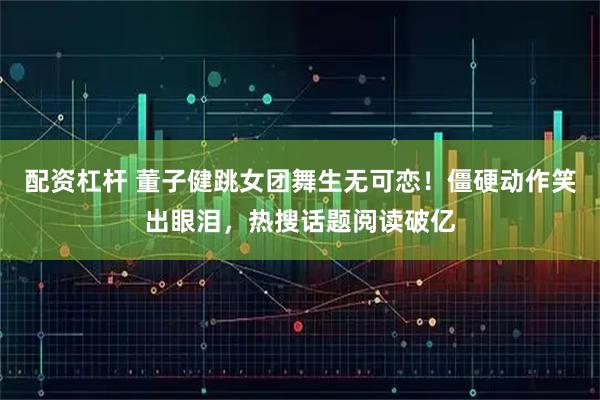 配资杠杆 董子健跳女团舞生无可恋！僵硬动作笑出眼泪，热搜话题阅读破亿