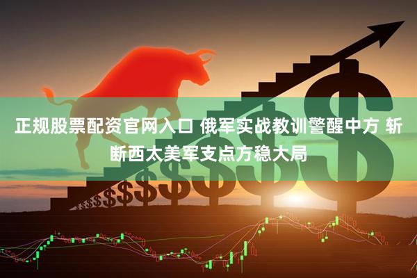 正规股票配资官网入口 俄军实战教训警醒中方 斩断西太美军支点方稳大局