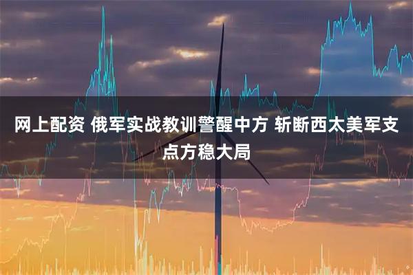 网上配资 俄军实战教训警醒中方 斩断西太美军支点方稳大局