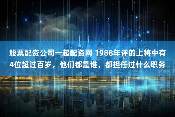 股票配资公司一起配资网 1988年评的上将中有4位超过百岁，他们都是谁，都担任过什么职务