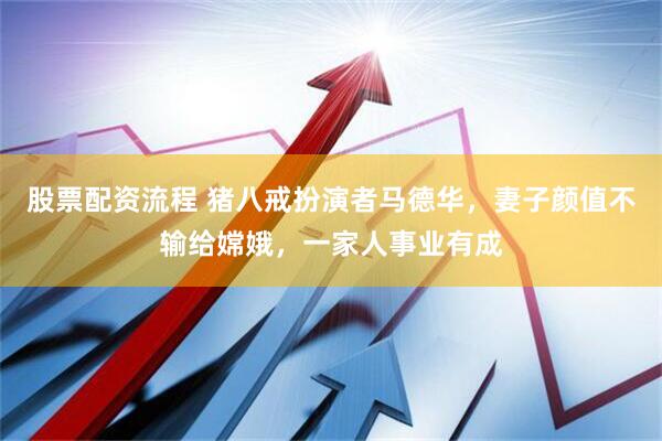 股票配资流程 猪八戒扮演者马德华，妻子颜值不输给嫦娥，一家人事业有成