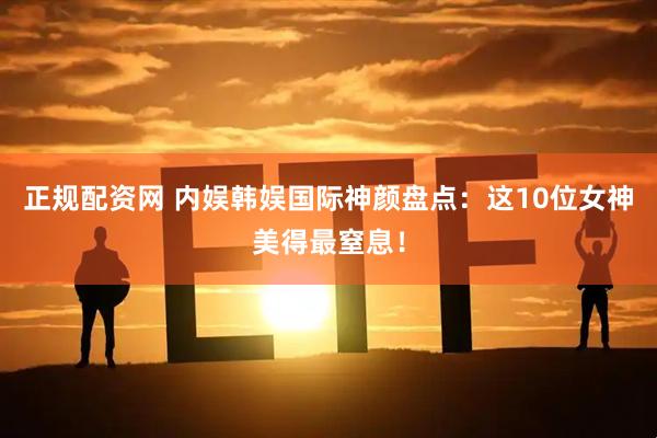 正规配资网 内娱韩娱国际神颜盘点：这10位女神美得最窒息！