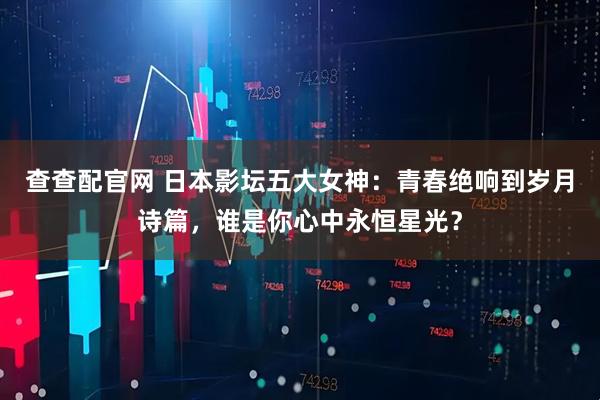 查查配官网 日本影坛五大女神：青春绝响到岁月诗篇，谁是你心中永恒星光？