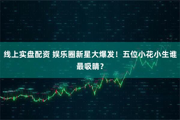 线上实盘配资 娱乐圈新星大爆发！五位小花小生谁最吸睛？