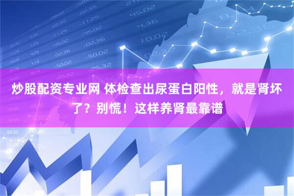炒股配资专业网 体检查出尿蛋白阳性，就是肾坏了？别慌！这样养肾最靠谱