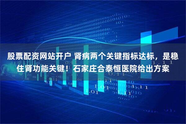股票配资网站开户 肾病两个关键指标达标，是稳住肾功能关键！石家庄合泰恒医院给出方案