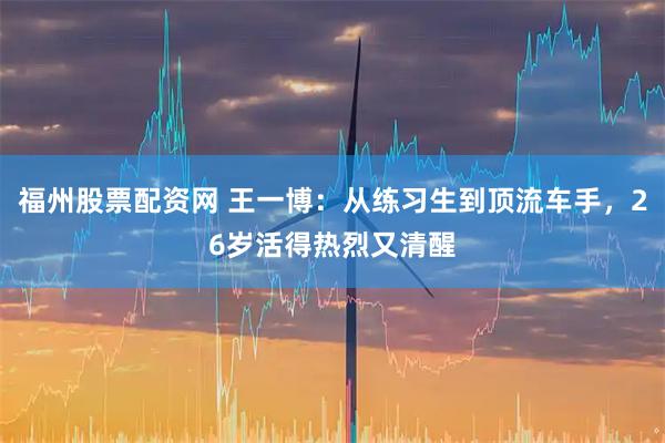 福州股票配资网 王一博：从练习生到顶流车手，26岁活得热烈又清醒