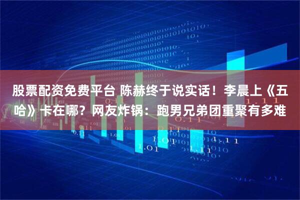 股票配资免费平台 陈赫终于说实话！李晨上《五哈》卡在哪？网友炸锅：跑男兄弟团重聚有多难