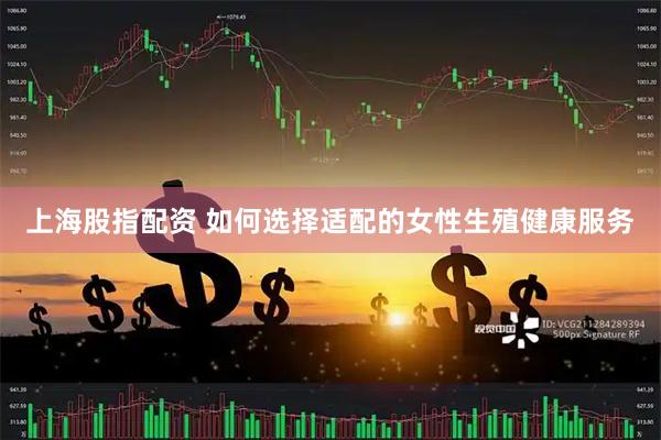 上海股指配资 如何选择适配的女性生殖健康服务