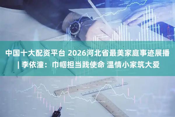 中国十大配资平台 2026河北省最美家庭事迹展播 | 李依潼：巾帼担当践使命 温情小家筑大爱