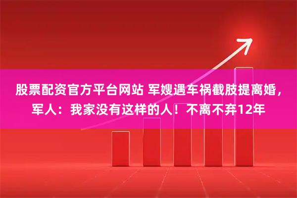 股票配资官方平台网站 军嫂遇车祸截肢提离婚，军人：我家没有这样的人！不离不弃12年