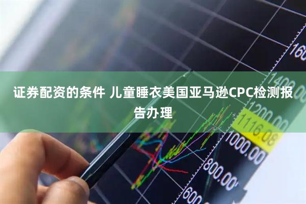 证券配资的条件 儿童睡衣美国亚马逊CPC检测报告办理