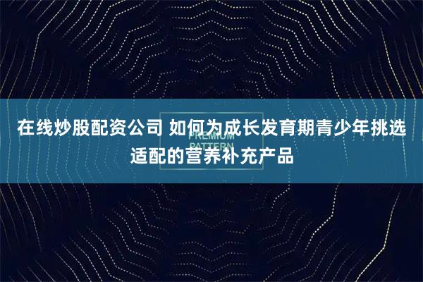 在线炒股配资公司 如何为成长发育期青少年挑选适配的营养补充产品