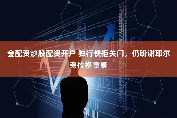 金配资炒股配资开户 独行侠拒关门，仍盼谢耶尔弗拉格重聚