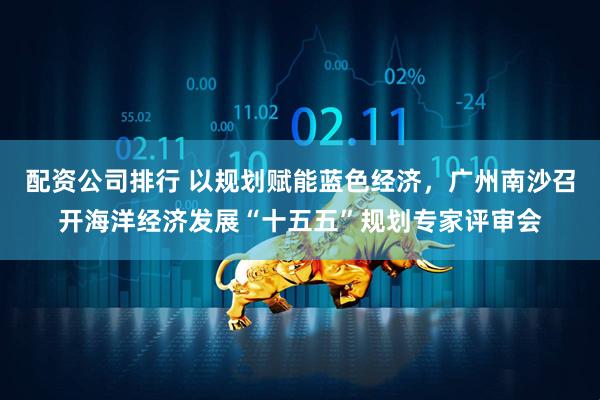 配资公司排行 以规划赋能蓝色经济，广州南沙召开海洋经济发展“十五五”规划专家评审会