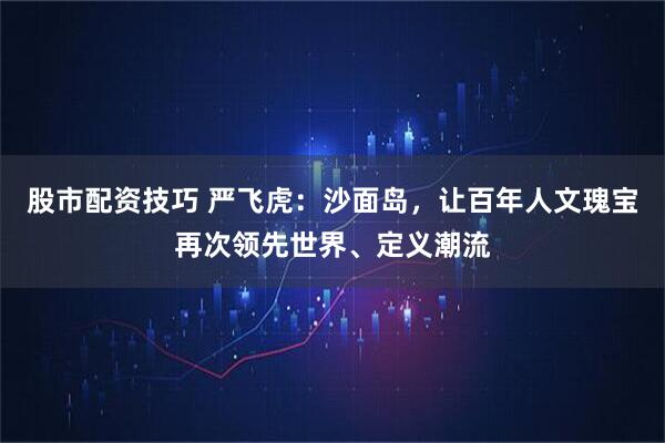 股市配资技巧 严飞虎：沙面岛，让百年人文瑰宝再次领先世界、定义潮流