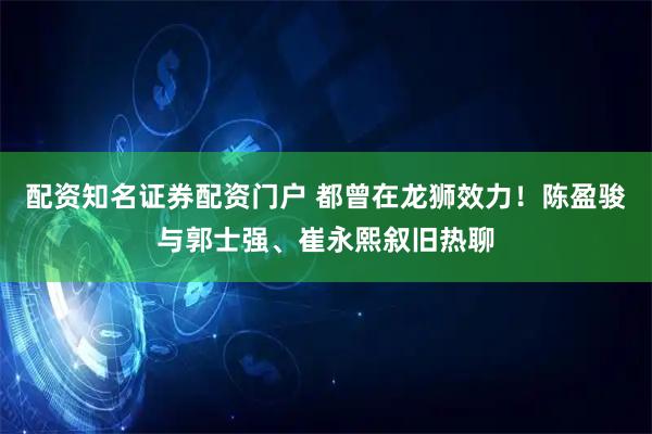 配资知名证券配资门户 都曾在龙狮效力！陈盈骏与郭士强、崔永熙叙旧热聊