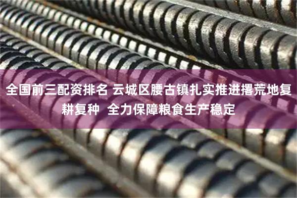 全国前三配资排名 云城区腰古镇扎实推进撂荒地复耕复种  全力保障粮食生产稳定