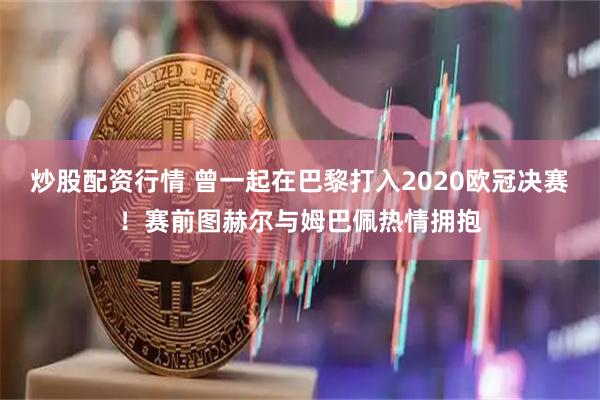 炒股配资行情 曾一起在巴黎打入2020欧冠决赛！赛前图赫尔与姆巴佩热情拥抱