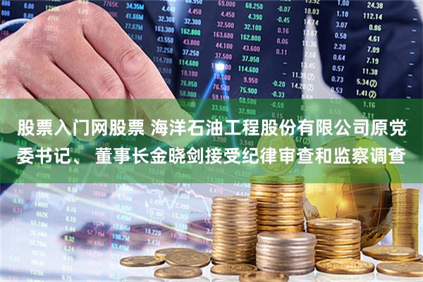 股票入门网股票 海洋石油工程股份有限公司原党委书记、 董事长金晓剑接受纪律审查和监察调查