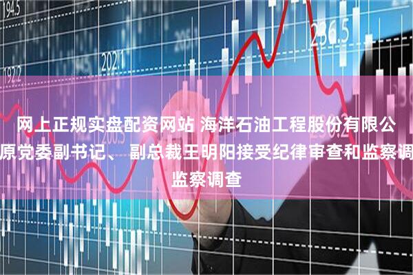 网上正规实盘配资网站 海洋石油工程股份有限公司原党委副书记、 副总裁王明阳接受纪律审查和监察调查