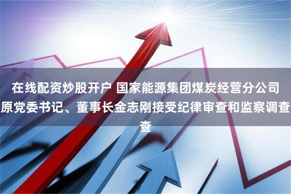 在线配资炒股开户 国家能源集团煤炭经营分公司原党委书记、董事长金志刚接受纪律审查和监察调查