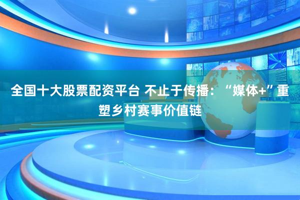 全国十大股票配资平台 不止于传播：“媒体+”重塑乡村赛事价值链