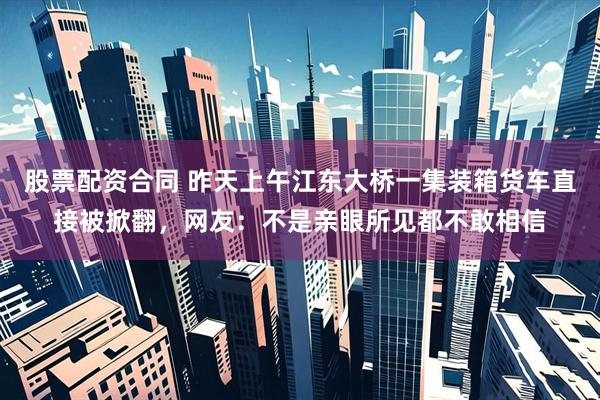 股票配资合同 昨天上午江东大桥一集装箱货车直接被掀翻,网友:不是亲眼所见都不敢相信
