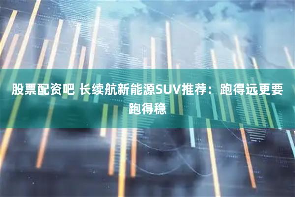股票配资吧 长续航新能源SUV推荐：跑得远更要跑得稳