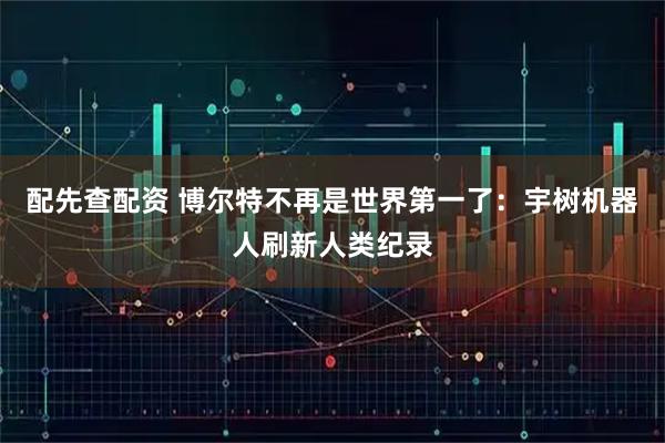 配先查配资 博尔特不再是世界第一了：宇树机器人刷新人类纪录